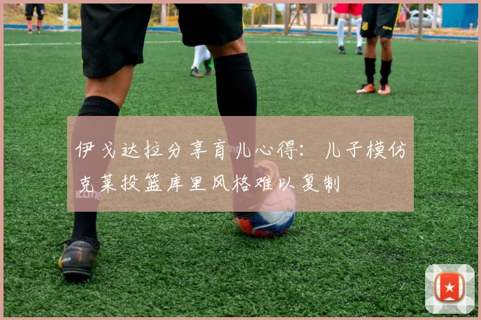 伊戈达拉分享育儿心得：儿子模仿克莱投篮库里风格难以复制