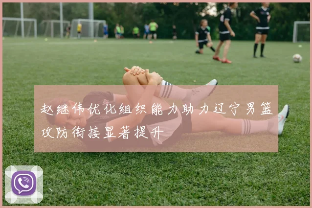 赵继伟优化组织能力助力辽宁男篮攻防衔接显著提升
