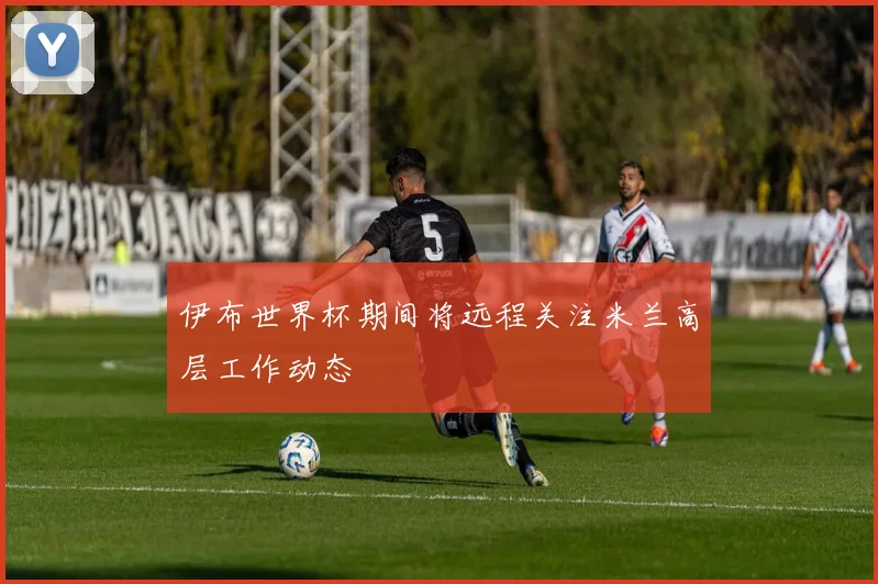 伊布世界杯期间将远程关注米兰高层工作动态