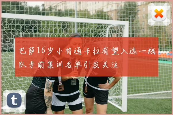 巴萨16岁小将通卡拉有望入选一线队季前集训名单引发关注