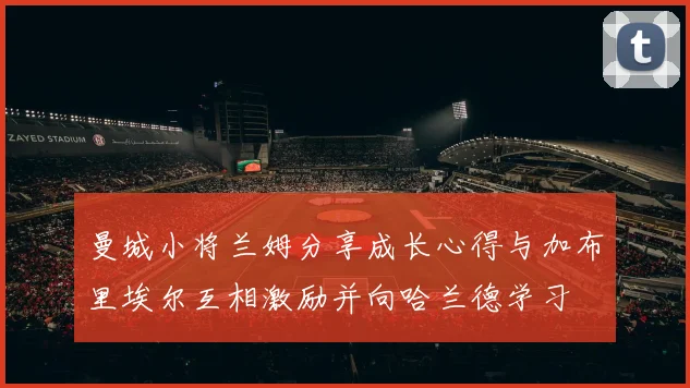 曼城小将兰姆分享成长心得与加布里埃尔互相激励并向哈兰德学习