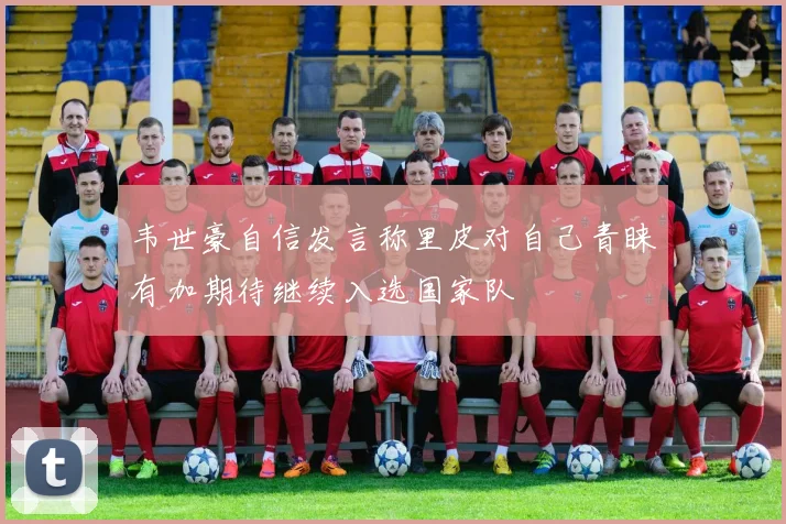韦世豪自信发言称里皮对自己青睐有加期待继续入选国家队