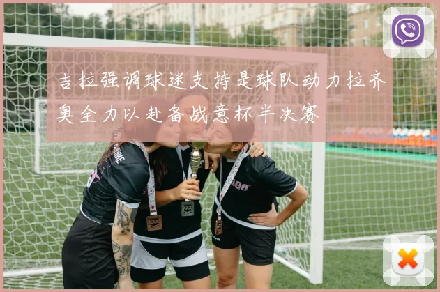 吉拉强调球迷支持是球队动力拉齐奥全力以赴备战意杯半决赛