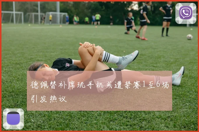 德佩替补席玩手机或遭禁赛1至6场引发热议