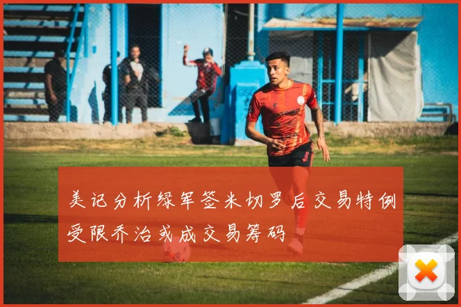 美记分析绿军签米切罗后交易特例受限乔治或成交易筹码