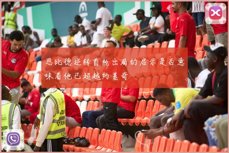 恩比德逆转首轮出局的启示是否意味着他已超越约基奇