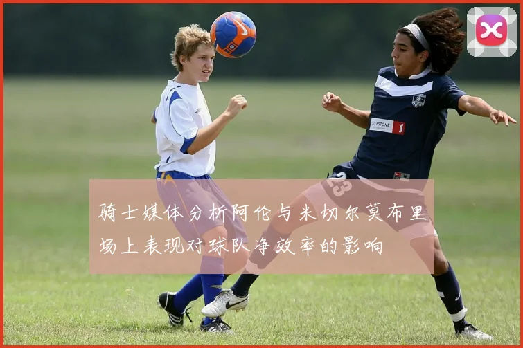 骑士媒体分析阿伦与米切尔莫布里场上表现对球队净效率的影响