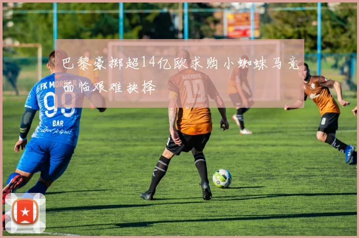巴黎豪掷超14亿欧求购小蜘蛛马竞面临艰难抉择