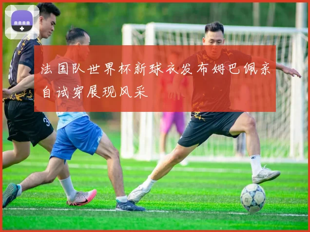 法国队世界杯新球衣发布姆巴佩亲自试穿展现风采