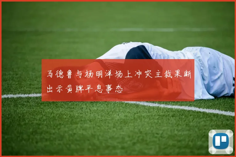 马德鲁与杨明洋场上冲突主裁果断出示黄牌平息事态