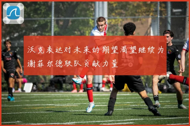沃克表达对未来的期望渴望继续为谢菲尔德联队贡献力量