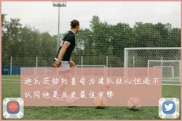 迪瓦茨称约基奇为建队核心但尚不认同他是历史最佳中锋