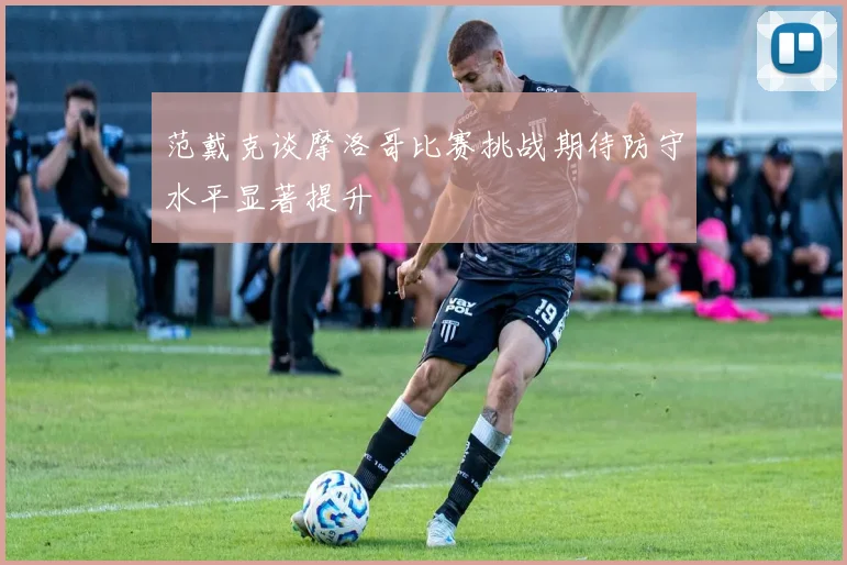 范戴克谈摩洛哥比赛挑战期待防守水平显著提升