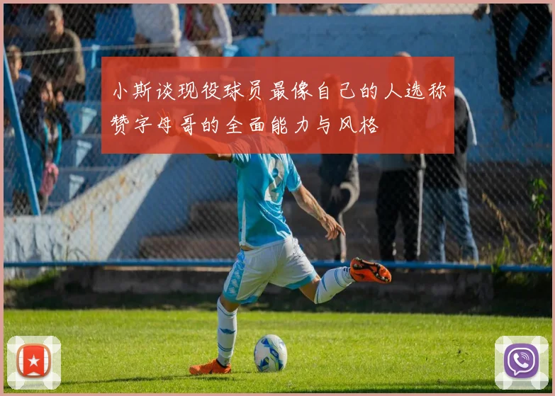 小斯谈现役球员最像自己的人选称赞字母哥的全面能力与风格