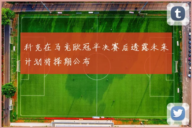 科克在马竞欧冠半决赛后透露未来计划将择期公布