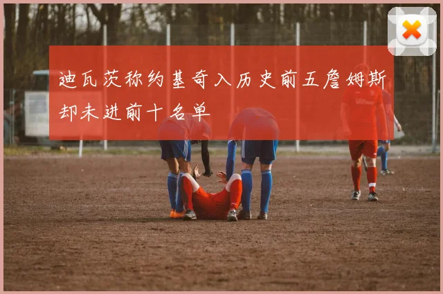 迪瓦茨称约基奇入历史前五詹姆斯却未进前十名单