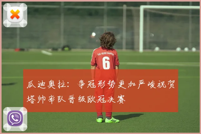 瓜迪奥拉：争冠形势更加严峻祝贺塔帅率队晋级欧冠决赛