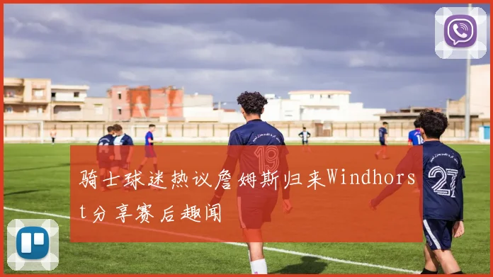 骑士球迷热议詹姆斯归来Windhorst分享赛后趣闻