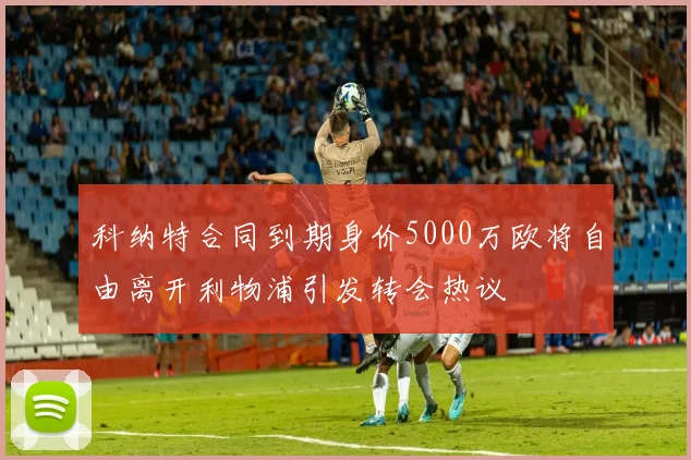 科纳特合同到期身价5000万欧将自由离开利物浦引发转会热议